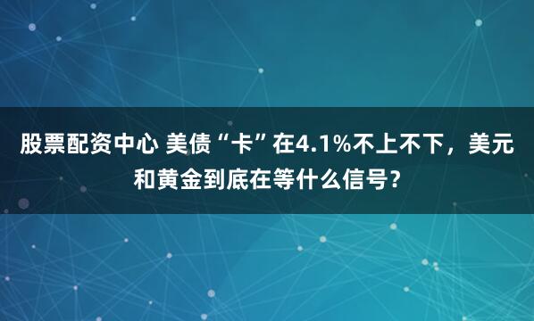 股票配资中心 美债“卡”在4.1%不上不下，美元和黄金到底在等什么信号？