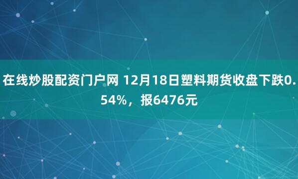 在线炒股配资门户网 12月18日塑料期货收盘下跌0.54%，报6476元