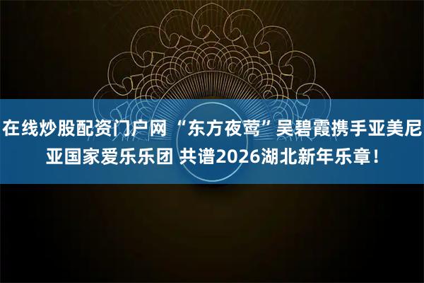 在线炒股配资门户网 “东方夜莺”吴碧霞携手亚美尼亚国家爱乐乐团 共谱2026湖北新年乐章！