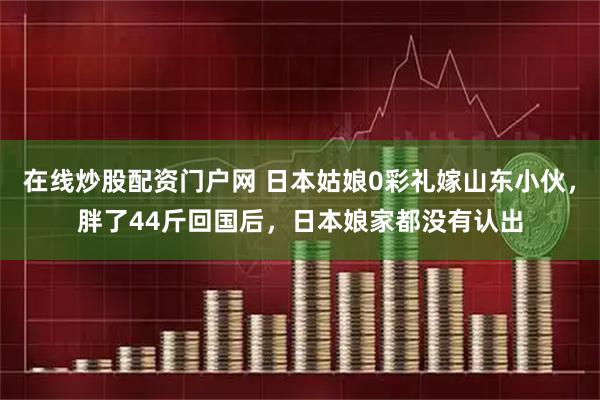 在线炒股配资门户网 日本姑娘0彩礼嫁山东小伙，胖了44斤回国后，日本娘家都没有认出
