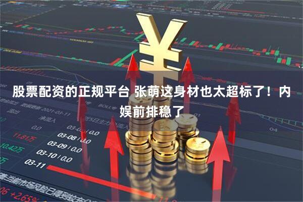 股票配资的正规平台 张萌这身材也太超标了！内娱前排稳了
