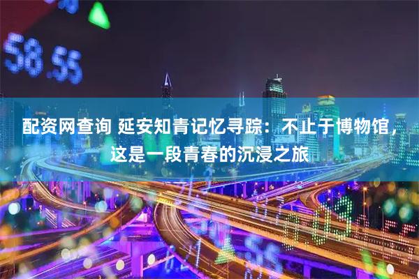 配资网查询 延安知青记忆寻踪：不止于博物馆，这是一段青春的沉浸之旅