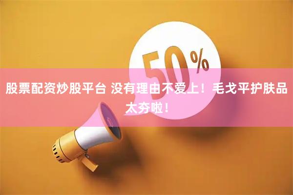 股票配资炒股平台 没有理由不爱上！毛戈平护肤品太夯啦！