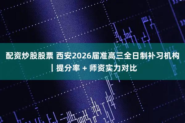 配资炒股股票 西安2026届准高三全日制补习机构｜提分率 + 师资实力对比