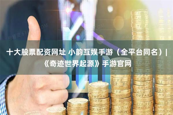 十大股票配资网址 小韵互娱手游（全平台同名）|《奇迹世界起源》手游官网