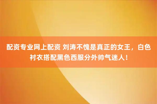 配资专业网上配资 刘涛不愧是真正的女王，白色衬衣搭配黑色西服分外帅气迷人！