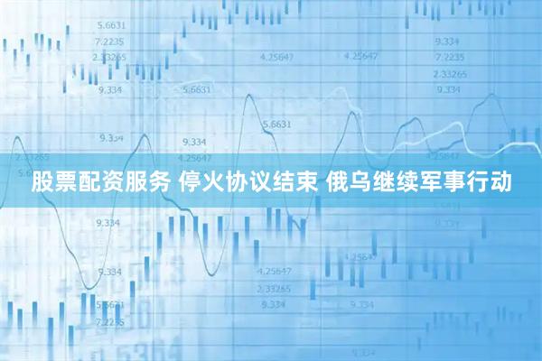 股票配资服务 停火协议结束 俄乌继续军事行动