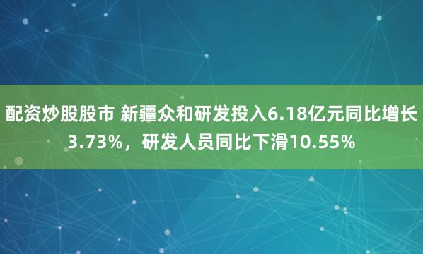 配资炒股股市 新疆众和研发投入6.18亿元同比增长3.73%，研发人员同比下滑10.55%