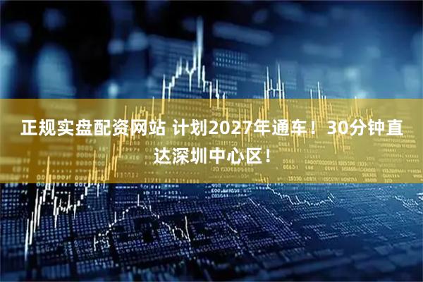 正规实盘配资网站 计划2027年通车！30分钟直达深圳中心区！