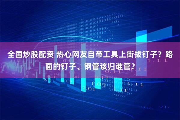 全国炒股配资 热心网友自带工具上街拔钉子？路面的钉子、钢管该归谁管？