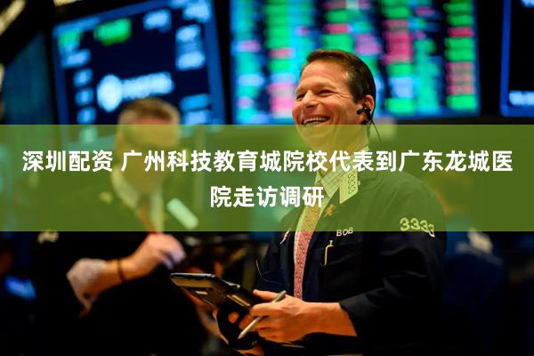 深圳配资 广州科技教育城院校代表到广东龙城医院走访调研