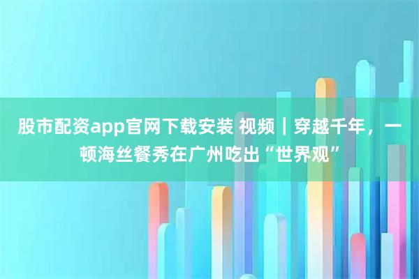 股市配资app官网下载安装 视频｜穿越千年，一顿海丝餐秀在广州吃出“世界观”