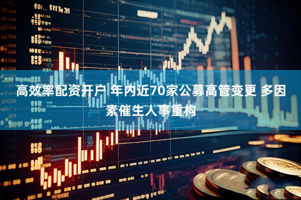 高效率配资开户 年内近70家公募高管变更 多因素催生人事重构