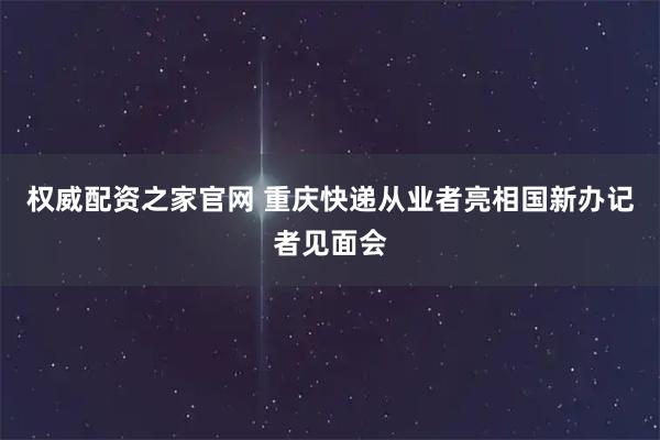 权威配资之家官网 重庆快递从业者亮相国新办记者见面会