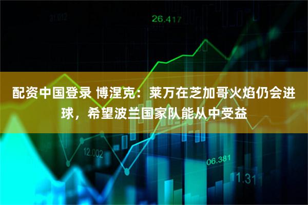 配资中国登录 博涅克：莱万在芝加哥火焰仍会进球，希望波兰国家队能从中受益