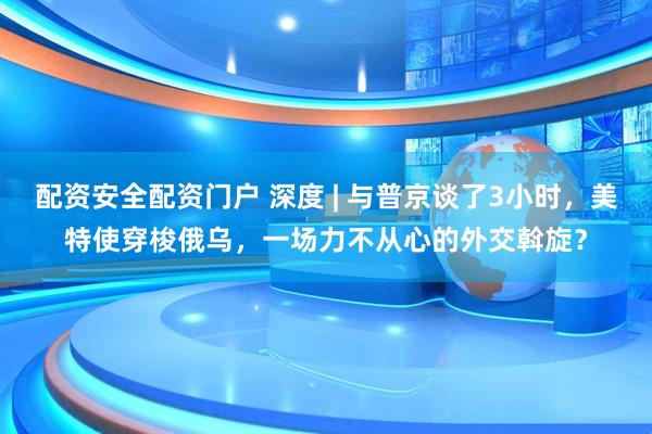 配资安全配资门户 深度 | 与普京谈了3小时，美特使穿梭俄乌，一场力不从心的外交斡旋？