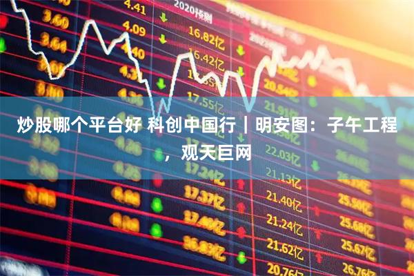 炒股哪个平台好 科创中国行｜明安图：子午工程，观天巨网