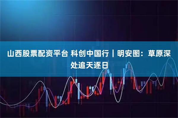 山西股票配资平台 科创中国行｜明安图：草原深处追天逐日