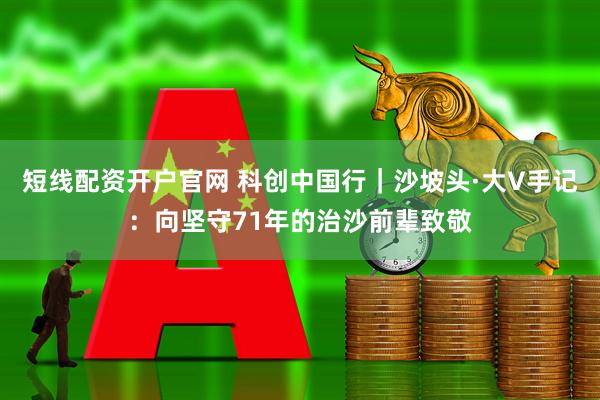 短线配资开户官网 科创中国行｜沙坡头·大V手记：向坚守71年的治沙前辈致敬